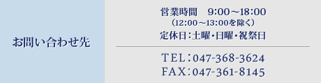 お問い合わせ先 営業時間　9：00～18：00（12：00～13：00を除く）定休日：土曜・日曜・祝祭日 TEL：047-368-3624 FAX：047-361-8145